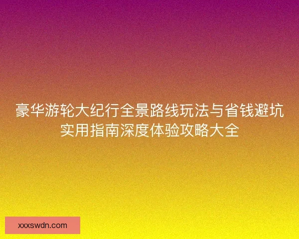 豪华游轮大纪行全景路线玩法与省钱避坑实用指南深度体验攻略大全