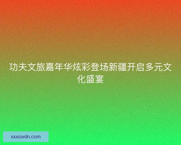 功夫文旅嘉年华炫彩登场新疆开启多元文化盛宴