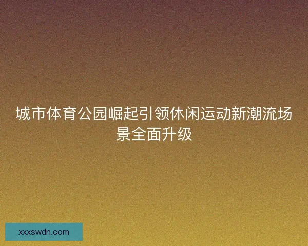 城市体育公园崛起引领休闲运动新潮流场景全面升级