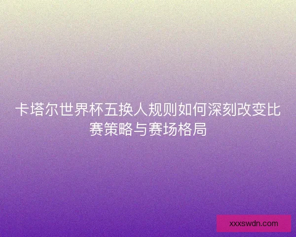 卡塔尔世界杯五换人规则如何深刻改变比赛策略与赛场格局