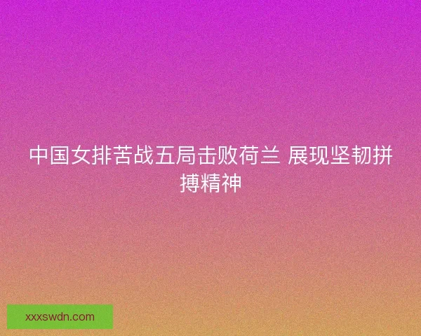 中国女排苦战五局击败荷兰 展现坚韧拼搏精神